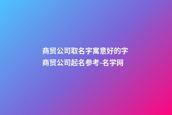 商贸公司取名字寓意好的字 商贸公司起名参考-名学网